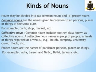 Kinds of Nouns
­
Nouns may be divided into (a) common nouns and (b) proper nouns.
Common nouns are the names given in common to all persons, places
or things of the same class.
For example, bank, shop, market, etc.
Collective noun : Common nouns include another class known as
collective nouns. A collective noun names a group of people, animals
or things regarded as a whole., e.g., batch, company, university,
crowd, flock, etc.
Proper nouns are the names of particular persons, places or things.
For example, India, Larsen and Turbo, Delhi, January, etc.
 