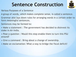 Sentence Construction
­
Various Purposes of a Sentence
A group of words, which makes complete sense, is called a sentence.
Grammar also lays down rules for arranging words in a certain order to
form meaningful sentences.
Sentences may be formed to:
• Make a statement : The government has decided to disinvest its
stake in Air-India.
• Pose a question : Would this step enable them to turn this PSU
around?
• Give a command : Bring about a change of ownership.
• Make an exclamation: What a way to bridge the fiscal deficit!
 