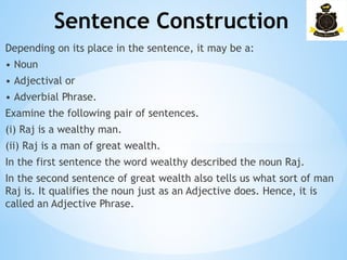 Sentence Construction
­
Depending on its place in the sentence, it may be a:
• Noun
• Adjectival or
• Adverbial Phrase.
Examine the following pair of sentences.
(i) Raj is a wealthy man.
(ii) Raj is a man of great wealth.
In the first sentence the word wealthy described the noun Raj.
In the second sentence of great wealth also tells us what sort of man
Raj is. It qualifies the noun just as an Adjective does. Hence, it is
called an Adjective Phrase.
 