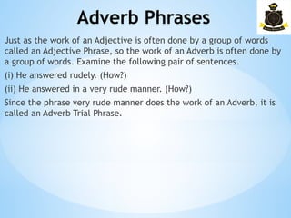 Adverb Phrases
­
Just as the work of an Adjective is often done by a group of words
called an Adjective Phrase, so the work of an Adverb is often done by
a group of words. Examine the following pair of sentences.
(i) He answered rudely. (How?)
(ii) He answered in a very rude manner. (How?)
Since the phrase very rude manner does the work of an Adverb, it is
called an Adverb Trial Phrase.
 