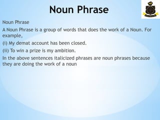 Noun Phrase
­
Noun Phrase
A Noun Phrase is a group of words that does the work of a Noun. For
example,
(i) My demat account has been closed.
(ii) To win a prize is my ambition.
In the above sentences italicized phrases are noun phrases because
they are doing the work of a noun
 