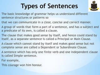 Types of Sentences
­
The basic knowledge of grammar helps us understand different
sentence structures or patterns so
that we can communicate in a clear, concise and correct manner.
A group of words that form a part of a sentence, and has a subject and
a predicate of its own, is called a clause.
The clause that makes good sense by itself, and hence could stand by
itself, as a separate sentence is called a Principal or Main Clause.
A clause which cannot stand by itself and makes good sense but not
complete sense are called a Dependent or Subordinate Clause.
A sentence which has only one finite verb and one independent clause
is called Simple sentence.
For example,
This courage won him honour.
 