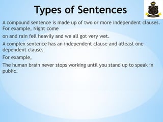 Types of Sentences
­
A compound sentence is made up of two or more independent clauses.
For example, Night come
on and rain fell heavily and we all got very wet.
A complex sentence has an independent clause and atleast one
dependent clause.
For example,
The human brain never stops working until you stand up to speak in
public.
 