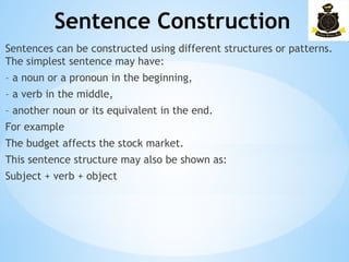 Sentence Construction
­
Sentences can be constructed using different structures or patterns.
The simplest sentence may have:
– a noun or a pronoun in the beginning,
– a verb in the middle,
– another noun or its equivalent in the end.
For example
The budget affects the stock market.
This sentence structure may also be shown as:
Subject + verb + object
 