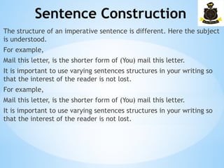 Sentence Construction
­
The structure of an imperative sentence is different. Here the subject
is understood.
For example,
Mail this letter, is the shorter form of (You) mail this letter.
It is important to use varying sentences structures in your writing so
that the interest of the reader is not lost.
For example,
Mail this letter, is the shorter form of (You) mail this letter.
It is important to use varying sentences structures in your writing so
that the interest of the reader is not lost.
 