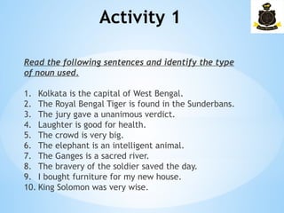 Activity 1­
Read the following sentences and identify the type
of noun used.
1. Kolkata is the capital of West Bengal.
2. The Royal Bengal Tiger is found in the Sunderbans.
3. The jury gave a unanimous verdict.
4. Laughter is good for health.
5. The crowd is very big.
6. The elephant is an intelligent animal.
7. The Ganges is a sacred river.
8. The bravery of the soldier saved the day.
9. I bought furniture for my new house.
10. King Solomon was very wise.
 