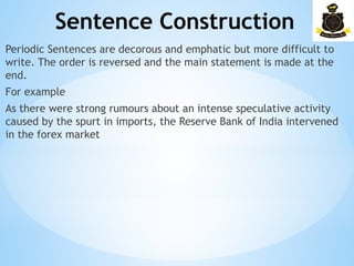 Sentence Construction
­
Periodic Sentences are decorous and emphatic but more difficult to
write. The order is reversed and the main statement is made at the
end.
For example
As there were strong rumours about an intense speculative activity
caused by the spurt in imports, the Reserve Bank of India intervened
in the forex market
 