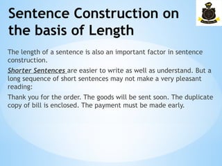 Sentence Construction on
the basis of Length
The length of a sentence is also an important factor in sentence
construction.
Shorter Sentences are easier to write as well as understand. But a
long sequence of short sentences may not make a very pleasant
reading:
Thank you for the order. The goods will be sent soon. The duplicate
copy of bill is enclosed. The payment must be made early.
 