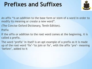 Prefixes and Suffixes
­
An affix “is an addition to the base form or stem of a word in order to
modify its meaning or create a new word”.
(The Concise Oxford Dictionary, Tenth Edition).
Prefix
If the affix or addition to the root word comes at the beginning, it is
called a prefix.
The word ‘prefix’ in itself is an apt example of a prefix as it is made
up of the root word ‘fix’-’to join or fix’, with the affix ‘pre’- meaning
‘before’, added to it
 