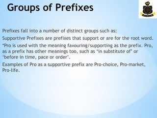 Groups of Prefixes
­
Prefixes fall into a number of distinct groups such as:
Supportive Prefixes are prefixes that support or are for the root word.
*Pro is used with the meaning favouring/supporting as the prefix. Pro,
as a prefix has other meanings too, such as ‘in substitute of’ or
‘before in time, pace or order’.
Examples of Pro as a supportive prefix are Pro-choice, Pro-market,
Pro-life.
 