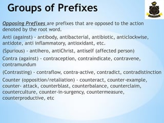 Groups of Prefixes
­
Opposing Prefixes are prefixes that are opposed to the action
denoted by the root word.
Anti (against) - antibody, antibacterial, antibiotic, anticlockwise,
antidote, anti inflammatory, antioxidant, etc.
(Spurious) - antihero, antiChrist, antiself (affected person)
Contra (against) - contraception, contraindicate, contravene,
contramundum
(Contrasting) - contraflow, contra-active, contradict, contradistinction
Counter (opposition/retaliation) - counteract, counter-example,
counter- attack, counterblast, counterbalance, counterclaim,
counterculture, counter-in-surgency, countermeasure,
counterproductive, etc
 