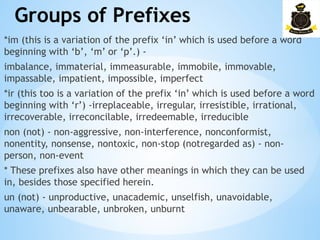 Groups of Prefixes
­
*im (this is a variation of the prefix ‘in’ which is used before a word
beginning with ‘b’, ‘m’ or ‘p’.) -
imbalance, immaterial, immeasurable, immobile, immovable,
impassable, impatient, impossible, imperfect
*ir (this too is a variation of the prefix ‘in’ which is used before a word
beginning with ‘r’) -irreplaceable, irregular, irresistible, irrational,
irrecoverable, irreconcilable, irredeemable, irreducible
non (not) - non-aggressive, non-interference, nonconformist,
nonentity, nonsense, nontoxic, non-stop (notregarded as) - non-
person, non-event
* These prefixes also have other meanings in which they can be used
in, besides those specified herein.
un (not) - unproductive, unacademic, unselfish, unavoidable,
unaware, unbearable, unbroken, unburnt
 