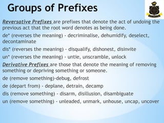 Groups of Prefixes
­
Reversative Prefixes are prefixes that denote the act of undoing the
previous act that the root word denotes as being done.
de* (reverses the meaning) - decriminalise, dehumidify, deselect,
decontaminate
dis* (reverses the meaning) - disqualify, dishonest, disinvite
un* (reverses the meaning) - untie, unscramble, unlock
Derivative Prefixes are those that denote the meaning of removing
something or depriving something or someone.
de (remove something)-debug, defrost
de (depart from) - deplane, detrain, decamp
dis (remove something) - disarm, disillusion, disambiguate
un (remove something) - unleaded, unmark, unhouse, uncap, uncover
 