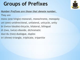 Groups of Prefixes
­
Number Prefixes are those that denote number.
They are
mono (one/single)-monorail, monochrome, monopoly
uni (one)-unidirectional, unilateral, unicycle, unity
bi (twice/double)-bicycle, bilateral, bilingual
di (two, twice)-dioxide, dichromatic
duo/du (two)-duologue, duplex
tri (three)-triangle, triplicate, tripartite
 