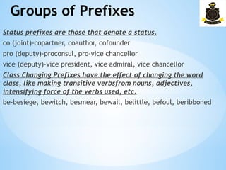 Groups of Prefixes
­
Status prefixes are those that denote a status.
co (joint)-copartner, coauthor, cofounder
pro (deputy)-proconsul, pro-vice chancellor
vice (deputy)-vice president, vice admiral, vice chancellor
Class Changing Prefixes have the effect of changing the word
class, like making transitive verbsfrom nouns, adjectives,
intensifying force of the verbs used, etc.
be-besiege, bewitch, besmear, bewail, belittle, befoul, beribboned
 