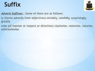 Suffix
­
Adverb Suffixes : Some of them are as follows:
ly (forms adverbs from adjectives)-amiably, candidly, surprisingly,
greatly
wise (of manner or respect or direction)-clockwise, notewise, taxwise,
anticlockwise.
 