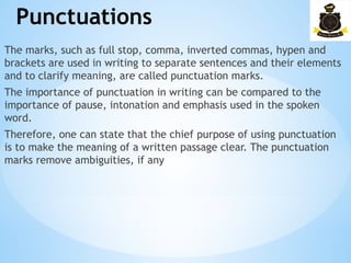 Punctuations
The marks, such as full stop, comma, inverted commas, hypen and
brackets are used in writing to separate sentences and their elements
and to clarify meaning, are called punctuation marks.
The importance of punctuation in writing can be compared to the
importance of pause, intonation and emphasis used in the spoken
word.
Therefore, one can state that the chief purpose of using punctuation
is to make the meaning of a written passage clear. The punctuation
marks remove ambiguities, if any
 