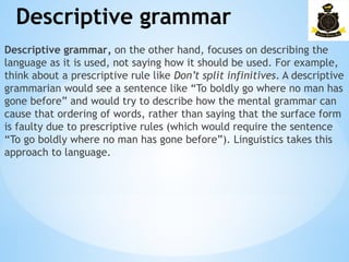 Descriptive grammar
­
Descriptive grammar, on the other hand, focuses on describing the
language as it is used, not saying how it should be used. For example,
think about a prescriptive rule like Don’t split infinitives. A descriptive
grammarian would see a sentence like “To boldly go where no man has
gone before” and would try to describe how the mental grammar can
cause that ordering of words, rather than saying that the surface form
is faulty due to prescriptive rules (which would require the sentence
“To go boldly where no man has gone before”). Linguistics takes this
approach to language.
 