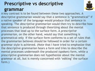 Prescriptive vs descriptive
grammar
­
A key contrast is to be found between these two approaches. A
descriptive grammarian would say that a sentence is “grammatical” if
a native speaker of the language would produce that sentence in
speaking. The descriptive grammarian would then try to describe how
that sentence is produced through theorizing about the mental
processes that lead up to the surface form. A prescriptive
grammarian, on the other hand, would say that something is
grammatical only if the surface form conforms to a set of rules that
the grammarian believes should be followed in order for a certain
grammar style is achieved. (Note that I have tried to emphasize that
the descriptive grammarian hears a form and tries to describe the
mental processes underneath the produced (spoken) form, while a
prescriptive grammarian does not hypothesize about the mental
grammar at all, but is merely concerned with ‘editing’ the surface
form.)
 