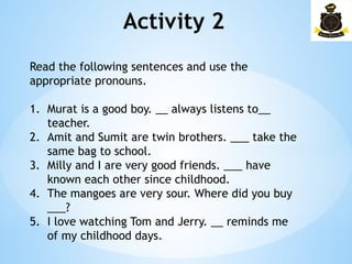 Activity 2­
Read the following sentences and use the
appropriate pronouns.
1. Murat is a good boy. __ always listens to__
teacher.
2. Amit and Sumit are twin brothers. ___ take the
same bag to school.
3. Milly and I are very good friends. ___ have
known each other since childhood.
4. The mangoes are very sour. Where did you buy
___?
5. I love watching Tom and Jerry. __ reminds me
of my childhood days.
 