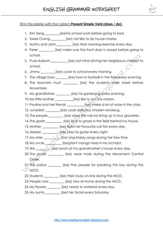ENGLISH GRAMMAR WORKSHEET
http://www.kopitiamenglish.blogspot.com
Fill in the blanks with the correct Present Simple Verb (does / do).
1. Kim Seng _________(be)his school work before going to bed.
2. Swee Cheng _________(be) not like to do house chores.
3. Muthu and John _________ (be) their morning exercise every day.
4. Peter _________ (be) make sure the front door is closed before going to
school.
5. Puan Kalsom __________ (be) not mind driving her neighbours children to
school.
6. Jimmy _________(be) cycle to school every morning.
7. The village boys _______ (be) love to football in the field every evening.
8. The teachers must _________ (be) the students mark sheet before
November.
9. My grandfather _________ (be) his gardening every evening.
10.My little brother ___________(be) like to eat ice-cream.
11.Pauline and her friends __________ (be) make a lot of noise in the class.
12.Junaidah _________(be) cook delicious chicken rendang.
13.The people _________ (be) obey the rule by lining up to buy groceries.
14.The goats __________ (be) love to graze in the field behind my house.
15.Mother __________ (be) feed her favourite cat fish every day.
16.Maslan __________ (be) play his guitar every night.
17.My sister __________ (be) sing Malay songs during her free time.
18.My uncle __________ (be)plant mango trees in his orchard.
19.We _________ (be) lunch at my grandmother’s house every day.
20.The public _________ (be) wear mask during the Movement Control
Order.
21.The police ________ (be) fine people for breaking the law during the
MCO.
22.Students _________ (be) their study on-line during the MCO.
23.People now _________ (be) stay at home during the MCO.
24.My flowers ________ (be) needs to watered every day.
25.My aunty _________ (be) her facial every Saturday.
 