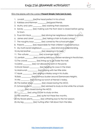 ENGLISH GRAMMAR WORKSHEET
http://www.kopitiamenglish.blogspot.com
Fill in the blanks with the correct Present Simple Verb (am/is/are).
1. Junaidi _________(be)the head prefect in his school.
2. Kalidass and Rahman _________(be)good friends.
3. Muthu and John _________ (be) washing their classroom.
4. Sandy _________ (be) making sure the front door is closed before going
to town.
5. Puan Kim Hock __________ (be) driving her neighbours children to school.
6. James and Janet _________(be) taking a train to Kuala Lumpur.
7. The naughty boys _______ (be) caned by the school principle.
8. Parents ________ (be) responsible for their children’s bad behaviour.
9. My multi-racial neighbours _________ (be) kind and understanding.
10.My kid brother ___________(be) sleeping in his bed.
11. The vultures __________ (be) scavenger birds.
12.Jamilah _________(be) cooking delicious chicken rendang in the kitchen.
13.The crowd _________ (be) lining up to go inside the mall.
14.Zahid _________ (be) not allowed to swim in the pond.
15.Encik Hassan __________ (be) feeding his cows in the shed.
16.Maimunah __________ (be) playing with her little sister.
17.Apak __________ (be) singing a Malay song in his studio.
18.Bob __________ (be)a famous busker around Damansara Heights.
19.We _________ (be) having our lunch at Nando’s today.
20.The barber shops ________ (be) closed during the MCO.
21.School students _________ (be) advised to study on-line while the schools
________(be) closed during the MCO.
22.1_________ (be) using ZOOM to study on-line.
23.The weather ________(be) quite hot these few months.
24.My flower plants________ (be) withering due to the hot season.
25.My leg _________ (be) hurting after I fell down from the bike.
 