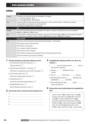 106 Photocopiable Text Award © Macmillan Publishers Ltd 2012. This page may be photocopied for use in class.
Basic grammar practice
Articles
cf a/an
Forma S’utilitza a/an al davant de noms comptables en singular.
a + consonant: a house a car
an + vocal: an elephant an umbrella
Ús L’article indefinit s’utilitza per parlar de coses que no s’han esmentat abans: I need a new computer.
Amb professions: I’m a teacher and she’s a doctor.
Amb algunes malalties lleus: I have a cold.
the
Forma S’empra the al davant de noms comptables en singular i en plural i al davant de noms no comptables.
the game the games the furniture
Ús L’article definit s’utilitza per parlar d’alguna cosa que s’ha esmentat abans: The house she bought is beautiful.
Per referir-nos a persones o coses concretes: The children are quiet. The blue car is Karen’s.
Sense article
Ús Persones o coses en general: I love working with teenagers. I hate spiders.
Noms propis: Lewis is very attractive.
Parts del cos: I hurt my leg.
Jocs o esports: Skiing is dangerous.
Noms de llocs: Jill is in hospital.
Parts del dia (en expressions temporals): We went there yesterday morning.
Dies de la setmana: I go cycling on Tuesdays.
1	 Tick the sentence in each pair which is correct.
1	 a)	The fruit from that tree is delicious.
	 b)	I love the fruit.
2	 a)	You’ll need a umbrella – it’s raining.
	 b)	She has an Argentinean accent when she speaks.
3	 a)	Jim wants to be nurse.
	 b)	A nurse usually works very hard.
4	 a)	Dina felt cold.
	 b)	I think I have cold and temperature.
5	 a)	Matt broke the arm.
	 b)	The Olympic Games are in July.
2	 Correct the errors in the incorrect sentences in 1.
1	 		
2	 		
3	 		
4	 		
5	 		
3	 Complete the sentences with a, an, the or no
article (–).
1	 lions are strong animals. lions in
the zoo live in captivity.
2	 He loves football, but I love
cycling.
3	 He is at school. He is teacher.
4	 We have piano lessons on Mondays and
basketball at weekends.
5	 She’s teaching me to play guitar –
classes are great fun.
4	 Choose the correct alternatives to complete the
text.
Lauren is from (1) the/– Mexico. She is (2) a/the
secretary and works in (3) a/an office. She went
to (4) the/– school in Detroit but to (5) the/–
university in Minnesota. She has lots of hobbies.
She likes (6) the/– sports and she plays (7) a/the
violin. She rides (8) a/an old bicycle to work.
(9) The/– bike is red. She is (10) a/– very nice lady.
 