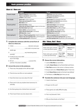 107Photocopiable Text Award © Macmillan Publishers Ltd 2012. This page may be photocopied for use in class.
Basic grammar practice
there is / there are
Singular Plural
Present simple There is (There’s) a desk in here.
There is not (isn’t) a lamp in here.
Is there a sofa in here?
There are some new curtains.
There are not (aren’t) any books.
Are there any photos?
Past simple There was a club in my town.
There was not (wasn’t) a waiter.
Was there a DJ?
There were lots of people in the club.
There were not (weren’t) any concerts.
Were there any dancers?
Present perfect There has been a storm.
There has not (hasn’t) been a report on the news.
Has there been lightning?
There have been recent warnings.
There haven’t been any injuries.
Have there been any offers of help?
Futur (will) There will be a party tomorrow.
There will not (won’t) be a rock band.
Will there be a singer?
There will be a lot of people there.
There will not (won’t) be any food.
Will there be any drinks?
Futur (going to) There is (There’s) going to be a hotel in my town.
There is not (isn’t) going to be a swimming pool.
Is there going to be a restaurant?
There are going to be lots of bedrooms.
There are not (aren’t) going to be any discos.
Are there going to be any parties in the restaurant?
1	 Complete the sentences with the correct form of
there is or there are.
1	 I think elections next year.
2	 a car crash in my town two
weeks ago.
3	 any interesting stories
recently?
4	 Could you buy some milk?
any in the fridge.
5	 Oh no! a concert this
summer. It has been cancelled.
2	 Correct the errors in the sentences.
1	 There was a few people at the café last night.
	 		
2	 There be two new films on next weekend.
	 		
3	 Have there been any news about the trip?
	 		
4	 There aren’t to be any students here tomorrow. It’s
Saturday.
	 		
5	 Are there going to be a festival here next week?
	 		
6	 There haven’t been any news about John.
	 		
this / these, that / those
Ús Singular Plural
Parlar sobre gent, animals
o coses que tenim a prop
What’s this?
This is a
flower.
These flowers
are roses.
Parlar sobre gent, animals
o coses que tenim lluny
What’s that
in the sky?
That’s a bird.
Those birds
are up high.
3	 Choose the correct alternatives.
1	 Look at this/that car over there.
2	 Judith, these/those are my friends Matt and Simon.
3	 This/That woman in the corner is a famous actress.
4	 Do you want one of these/those apples? I have two.
5	 Could these/those people at the back stop talking?
6	 The flowers on this/that plant here are red.
4	 Translate the sentences into your own language.
1	 I lived in that house.
	 		
2	 Eli gave me this scarf.
	 		
3	 Those games are really difficult to play.
	 		
4	 This is my favourite T-shirt.
	 		
5	 Why are these books on the floor?
	 		
 