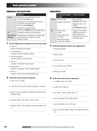 108 Photocopiable Text Award © Macmillan Publishers Ltd 2012. This page may be photocopied for use in class.
Basic grammar practice
Adjectives and word order
Adjectius
Forma Els adjectius van al davant del nom.
He has bought new shoes.
Els adjectius van al darrere dels verbs be,
look, smell, sound, feel i taste.
The soup smells delicious.
Els adjectius no tenen plural.
We did some difficult exercises in gym class.
Ús Els adjectius descriuen el substantiu.
Ordre de les
paraules
Els adjectius es col·loquen en aquest ordre:
opinió, mida, pes, edat, forma, color,
material i origen.
1	 Put the adjectives in brackets in the correct order.
1	 There is a
(black / big) dog in the garden.
2	 I’m wearing my
(orange / favourite / old) coat today.
3	 James has made a
(round / delicious / Italian) pizza.
4	 This is a
(woollen / colourful / large) jumper.
5	 Andrea has a
(yellow / rectangular / small / leather) wallet.
6	 Paul is a
(English / tall / young / good-looking) man.
2	 Order the words to form sentences.
1	 cold / This / is / pasta .
	 		
2	 You / buy / new / jacket / brown / leather / a / should .
	 		
3	 haven’t / your / chocolate / world-famous / tasted / We /
delicious / cake .
	 		
4	 orange / tastes / juice / This / sweet / really .
	 		
5	 bought / Chris / new / American / blue / baseball / cap /
a .
	 		
Imperatives
2a persona singular
i plural
1a persona plural
Forma Infinitiu: Stop!
Negativa: Don’t stop!
Let’s + infinitiu:
Let’s go to the cinema!
Negativa: Let’s + not +
infinitiu:
Let’s not tell anybody.
Ús Donar ordres:
Stop it!
Donar indicacions:
Turn right.
Recomanar alguna
cosa: Drive carefully!
Suggerir o recomanar
a altres persones fer
alguna cosa junts:
Let’s get some ice cream.
Let’s play a game.
3	 Write the opposite orders and suggestions.
1	 Open your books.
	 		
2	 Don’t tell her.
	 		
3	 Let’s hire a car.
	 		
4	 Let’s not buy more clothes.
	 		
5	 Wash your hands.
	 		
4	 Order the words to form sentences.
1	 sandwich / that / eat / don’t .
	 		
2	 make / let’s / video / a .
	 		
3	 on / open / books / page / your / 16 .
	 		
4	 answer / phone / the / today / don’t .
	 		
5	 your / beautiful / me / coat / give .
	 		
6	 put / turn / the / lights / video / on / before / off / the /
we .
	 		
 
