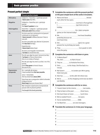 113Photocopiable Text Award © Macmillan Publishers Ltd 2012. This page may be photocopied for use in class.
Basic grammar practice
Present perfect simple
Present perfect simple
Afirmativa
Negativa
Interrogativa
Subjecte + have/has + participi passat:
I have seen that film.
Subjecte + have/has not + participi
passat:
She hasn’t spoken to me.
Have/Has + subjecte + participi passat:
Have you seen Mary today?
Ús Accions que han començat en el passat i
continuen en el present:
I have moved to Bilbao because I have a
new job.
Accions passades que afecten el present:
She has lost her keys.
Experiències:
I have tried Italian food.
Accions ocorregudes recentment:
I’ve had an email from her.
been
gone
Per dir que algú ha anat i tornat d’un lloc:
I’ve been to France three times.
(Ara no es troba a França.)
Per dir que algú ha anat a un lloc i no n’ha
tornat:
David has gone to Anna’s house.
(Encara hi és.)
Expressions
temporals
for + període de temps:
I have worked here for two months.
since + hora/data:
She has lived here since 2001.
How long: per a preguntar sobre la durada
d’alguna acció:
How long have you known Bea?
Nota Mai s’empren expressions temporals de
passat amb el present perfect:
I’ve bought this book yesterday.
1	 Complete the sentences with the present perfect
or the past simple form of the verbs in brackets.
1	 Marta and Steve (know)
each other for four years.
2	 I (not live) in Portugal but
I (go) there once on
holiday.
3	 (he / play) computer
games on the internet today?
4	 We (not have) breakfast
yesterday because we
(not have) time.
5	 She (give) me a great
present for my birthday last week.
6	 They (not speak) to John
since the party.
2	 Complete the sentences with been or gone.
1	 ‘Is Maria there?’
‘No, she’s to Alan’s house.’
2	 They’ve to Yorkshire five times.
3	 She’s to the shops. She’ll be back in a
minute.
4	 We haven’t to London yet. We’re going
there next year.
5	 Alan has to the café. He’s there now.
6	 We’ve to the shopping centre but we didn’t
see Matilda.
3	 Complete the sentences with for or since.
1	 I haven’t been to the cinema two weeks.
2	 They’ve been at the pool three hours.
3	 She hasn’t been at home lunch time.
4	 We’ve studied French ten years.
5	 You’ve worked there 2008.
6	 I’ve liked him we were teenagers.
4	 Translate the sentences in 3 into your language.
1	 		
2	 		
3	 		
4	 		
5	 		
6	 		
 