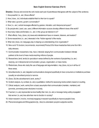 Basic English Grammar Exercises (Part II)
Direction. Choose and encircle the verb inside each pair of parentheses thatagrees with the subjectof the sentence.
1. How powerful ( is , are ) those effects?
2. How ( does , do ) individuals establish thatit is their turn to speak?
3. What rules ( governs, govern ) conversation?
4. How ( is , are ) verbal messages affected by gesture, intonation ,and interpersonal space?
5. Do people who ( used, use, uses ) differentinformation sources develop differentviews ofthe world?
6. How many males and females ( is , are ) in the group we listened in on?
7. What effects, if any, (does, do) news and entertainment have on viewers, listeners, and readers?
8. Some researchers ( is , are ) interested in the “hidden agenda” ofthe media.
9. What role ( does, do ) language play in shaping our understanding ofan organization?
10. Nine outof 10 doctors ( recommends, recommend) ProductXfor those headaches that come from life’s
daily stresses.
11. Communication researchers ( has, have ) interests ranging from communication between intimate
partners to the level ofmass media reaching millions ofpeople.
12. Researchers ( tend, tends) to specialize in areas defined by the numbers ofpeople they ( is, are )
studying, as in interpersonal communication, groups, organization ,or mass media.
13. Rhetoricians, those who study the use oflanguage and argumentation, may (does, do) so in all four of
these areas.
14. Advertisements ( is ,are ) targeted communications designed specifically to have consumers or institutions purchase
(usually) an advertised productor service.
15. (Does, Do) the advertisement( work, works) ?
16. Content analysis, by contrast, (is, are) a quantitative method for assessing media content, based on counting.
17. Critical analysis ( work, works) from a basic assumption that communication (maintain, maintains) and
(promote, promotes) power structures in society.
18. If women ( is ,are) represented as less healthy than men, (is, are) a message being subtly propagated
that women ( is, are) less able than men to function in society?
19. Action research ( involve, involves) engaging in research specifically to improve people’s lives.
20. Phenomenologists and Ethnographers (try , tries) to understand people’s subjective worlds.
 