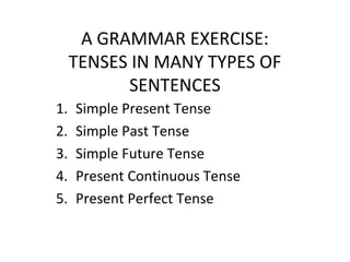 A GRAMMAR EXERCISE:
TENSES IN MANY TYPES OF
SENTENCES
1. Simple Present Tense
2. Simple Past Tense
3. Simple Future Tense
4. Present Continuous Tense
5. Present Perfect Tense
 