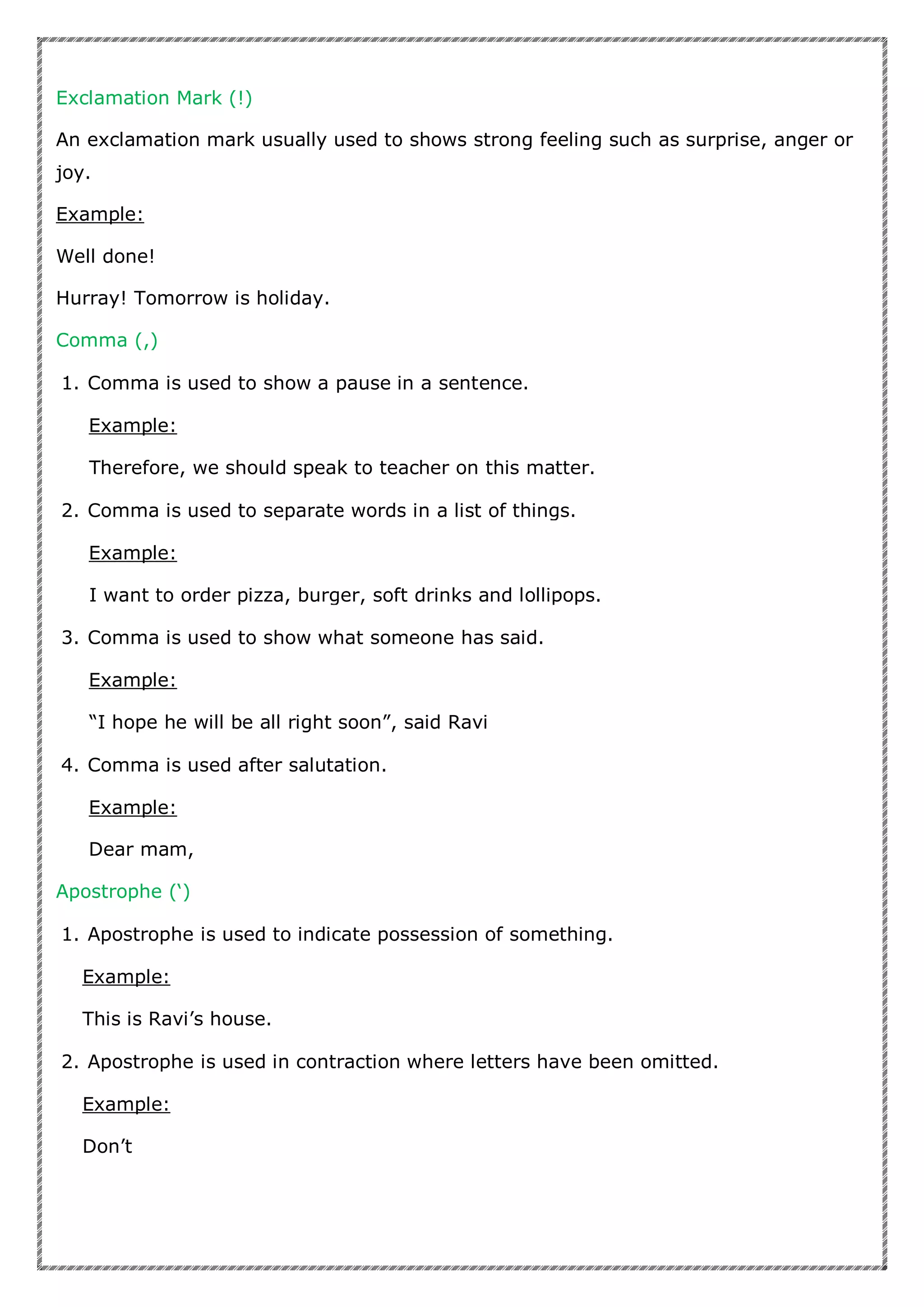 Exclamation Mark (!)
An exclamation mark usually used to shows strong feeling such as surprise, anger or
joy.
Example:
Well done!
Hurray! Tomorrow is holiday.
Comma (,)
1. Comma is used to show a pause in a sentence.
Example:
Therefore, we should speak to teacher on this matter.
2. Comma is used to separate words in a list of things.
Example:
I want to order pizza, burger, soft drinks and lollipops.
3. Comma is used to show what someone has said.
Example:
“I hope he will be all right soon”, said Ravi
4. Comma is used after salutation.
Example:
Dear mam,
Apostrophe (‘)
1. Apostrophe is used to indicate possession of something.
Example:
This is Ravi’s house.
2. Apostrophe is used in contraction where letters have been omitted.
Example:
Don’t
 