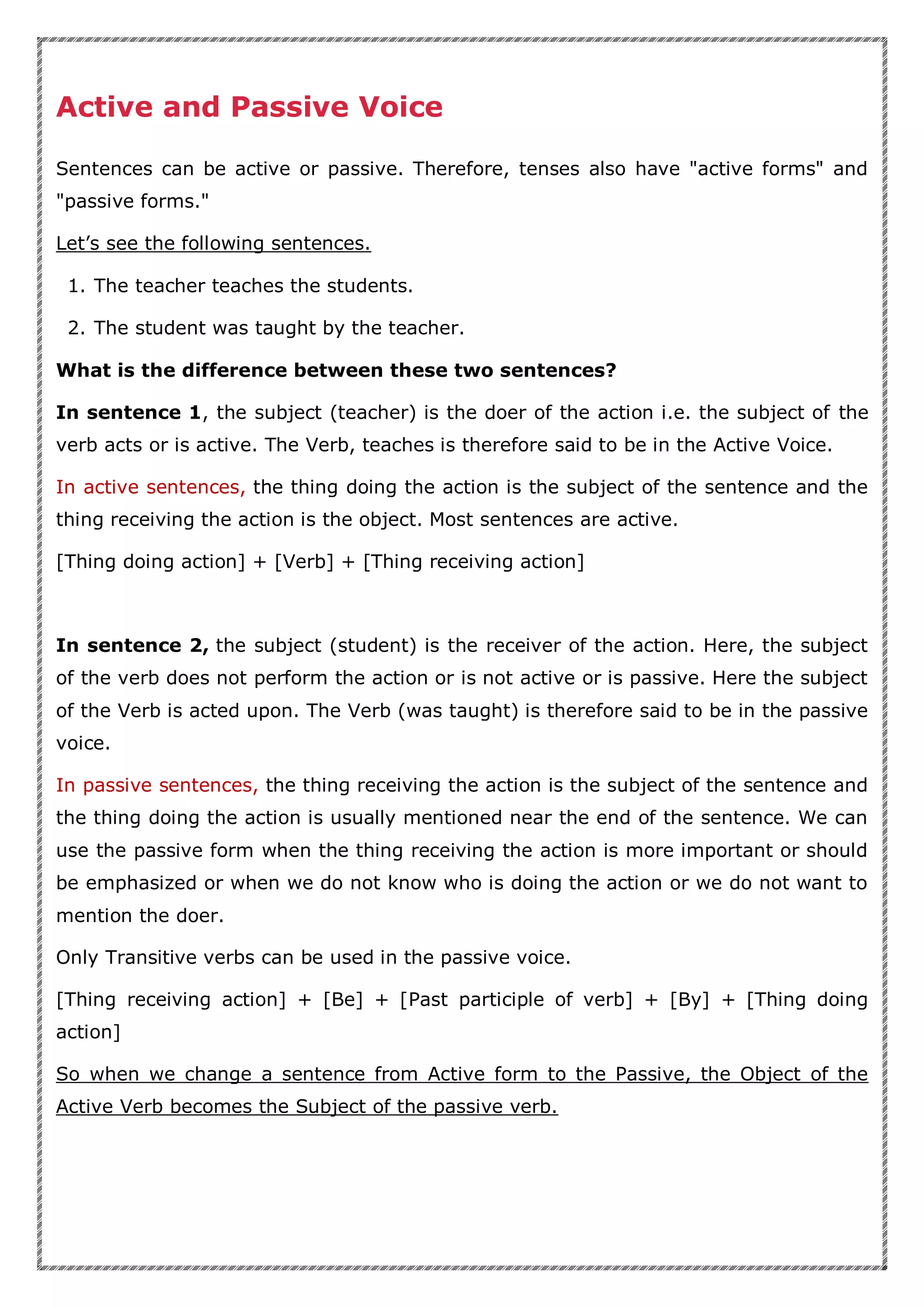 Active and Passive Voice
Sentences can be active or passive. Therefore, tenses also have "active forms" and
"passive forms."
Let’s see the following sentences.
1. The teacher teaches the students.
2. The student was taught by the teacher.
What is the difference between these two sentences?
In sentence 1, the subject (teacher) is the doer of the action i.e. the subject of the
verb acts or is active. The Verb, teaches is therefore said to be in the Active Voice.
In active sentences, the thing doing the action is the subject of the sentence and the
thing receiving the action is the object. Most sentences are active.
[Thing doing action] + [Verb] + [Thing receiving action]
In sentence 2, the subject (student) is the receiver of the action. Here, the subject
of the verb does not perform the action or is not active or is passive. Here the subject
of the Verb is acted upon. The Verb (was taught) is therefore said to be in the passive
voice.
In passive sentences, the thing receiving the action is the subject of the sentence and
the thing doing the action is usually mentioned near the end of the sentence. We can
use the passive form when the thing receiving the action is more important or should
be emphasized or when we do not know who is doing the action or we do not want to
mention the doer.
Only Transitive verbs can be used in the passive voice.
[Thing receiving action] + [Be] + [Past participle of verb] + [By] + [Thing doing
action]
So when we change a sentence from Active form to the Passive, the Object of the
Active Verb becomes the Subject of the passive verb.
 