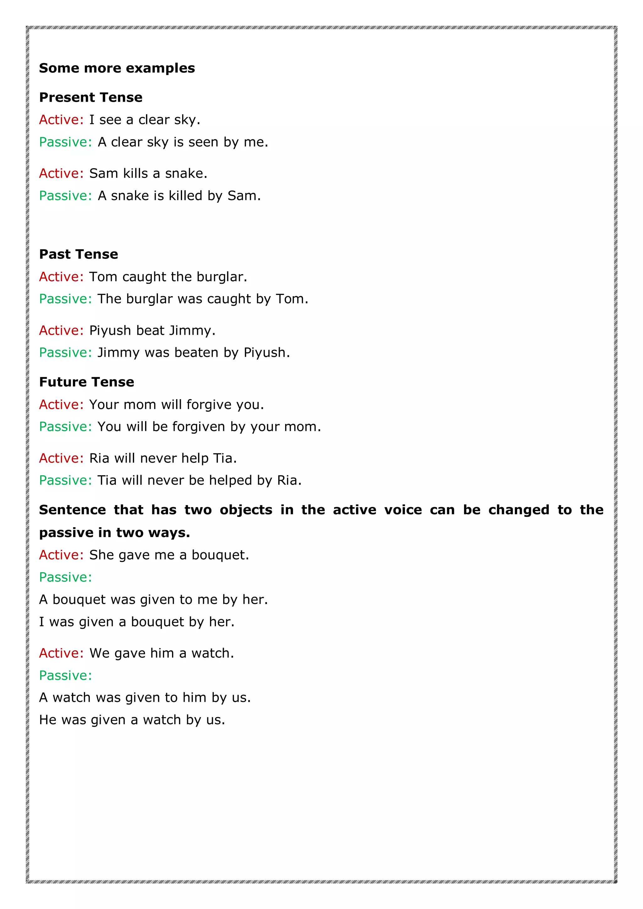 Some more examples
Present Tense
Active: I see a clear sky.
Passive: A clear sky is seen by me.
Active: Sam kills a snake.
Passive: A snake is killed by Sam.
Past Tense
Active: Tom caught the burglar.
Passive: The burglar was caught by Tom.
Active: Piyush beat Jimmy.
Passive: Jimmy was beaten by Piyush.
Future Tense
Active: Your mom will forgive you.
Passive: You will be forgiven by your mom.
Active: Ria will never help Tia.
Passive: Tia will never be helped by Ria.
Sentence that has two objects in the active voice can be changed to the
passive in two ways.
Active: She gave me a bouquet.
Passive:
A bouquet was given to me by her.
I was given a bouquet by her.
Active: We gave him a watch.
Passive:
A watch was given to him by us.
He was given a watch by us.
 