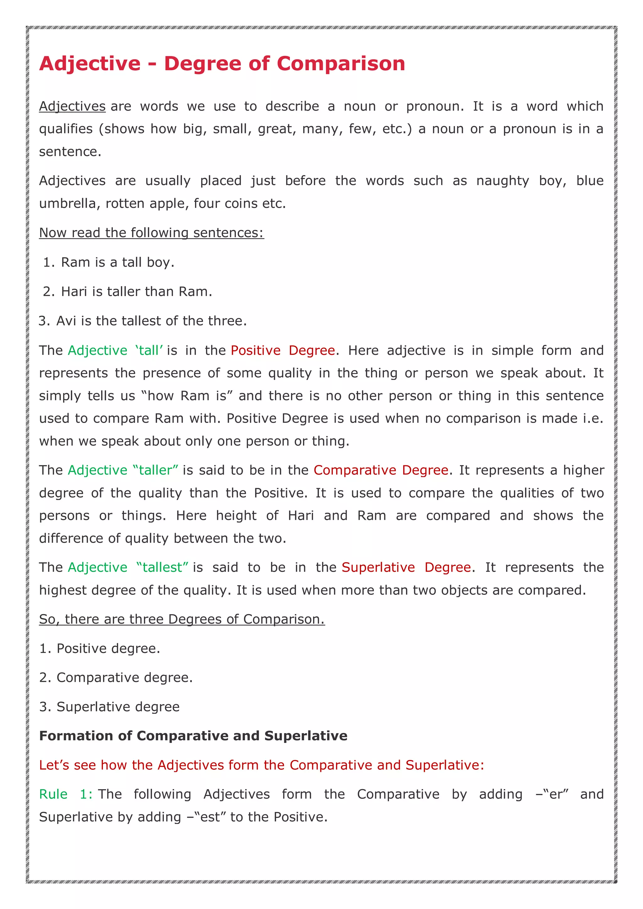 Adjective - Degree of Comparison
Adjectives are words we use to describe a noun or pronoun. It is a word which
qualifies (shows how big, small, great, many, few, etc.) a noun or a pronoun is in a
sentence.
Adjectives are usually placed just before the words such as naughty boy, blue
umbrella, rotten apple, four coins etc.
Now read the following sentences:
1. Ram is a tall boy.
2. Hari is taller than Ram.
3. Avi is the tallest of the three.
The Adjective ‘tall’ is in the Positive Degree. Here adjective is in simple form and
represents the presence of some quality in the thing or person we speak about. It
simply tells us “how Ram is” and there is no other person or thing in this sentence
used to compare Ram with. Positive Degree is used when no comparison is made i.e.
when we speak about only one person or thing.
The Adjective “taller” is said to be in the Comparative Degree. It represents a higher
degree of the quality than the Positive. It is used to compare the qualities of two
persons or things. Here height of Hari and Ram are compared and shows the
difference of quality between the two.
The Adjective “tallest” is said to be in the Superlative Degree. It represents the
highest degree of the quality. It is used when more than two objects are compared.
So, there are three Degrees of Comparison.
1. Positive degree.
2. Comparative degree.
3. Superlative degree
Formation of Comparative and Superlative
Let’s see how the Adjectives form the Comparative and Superlative:
Rule 1: The following Adjectives form the Comparative by adding –“er” and
Superlative by adding –“est” to the Positive.
 