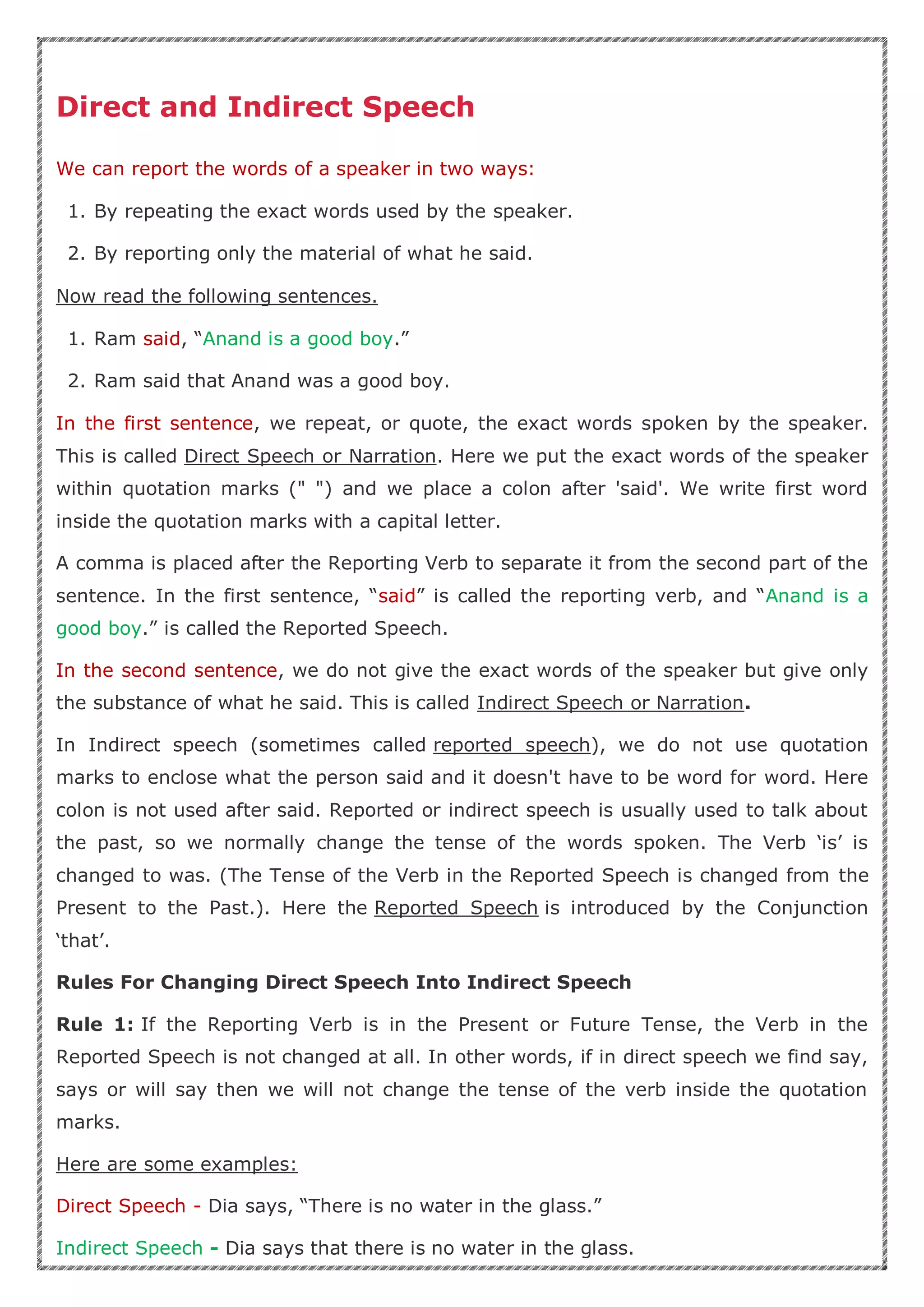 Direct and Indirect Speech
We can report the words of a speaker in two ways:
1. By repeating the exact words used by the speaker.
2. By reporting only the material of what he said.
Now read the following sentences.
1. Ram said, “Anand is a good boy.”
2. Ram said that Anand was a good boy.
In the first sentence, we repeat, or quote, the exact words spoken by the speaker.
This is called Direct Speech or Narration. Here we put the exact words of the speaker
within quotation marks (" ") and we place a colon after 'said'. We write first word
inside the quotation marks with a capital letter.
A comma is placed after the Reporting Verb to separate it from the second part of the
sentence. In the first sentence, “said” is called the reporting verb, and “Anand is a
good boy.” is called the Reported Speech.
In the second sentence, we do not give the exact words of the speaker but give only
the substance of what he said. This is called Indirect Speech or Narration.
In Indirect speech (sometimes called reported speech), we do not use quotation
marks to enclose what the person said and it doesn't have to be word for word. Here
colon is not used after said. Reported or indirect speech is usually used to talk about
the past, so we normally change the tense of the words spoken. The Verb ‘is’ is
changed to was. (The Tense of the Verb in the Reported Speech is changed from the
Present to the Past.). Here the Reported Speech is introduced by the Conjunction
‘that’.
Rules For Changing Direct Speech Into Indirect Speech
Rule 1: If the Reporting Verb is in the Present or Future Tense, the Verb in the
Reported Speech is not changed at all. In other words, if in direct speech we find say,
says or will say then we will not change the tense of the verb inside the quotation
marks.
Here are some examples:
Direct Speech - Dia says, “There is no water in the glass.”
Indirect Speech - Dia says that there is no water in the glass.
 
