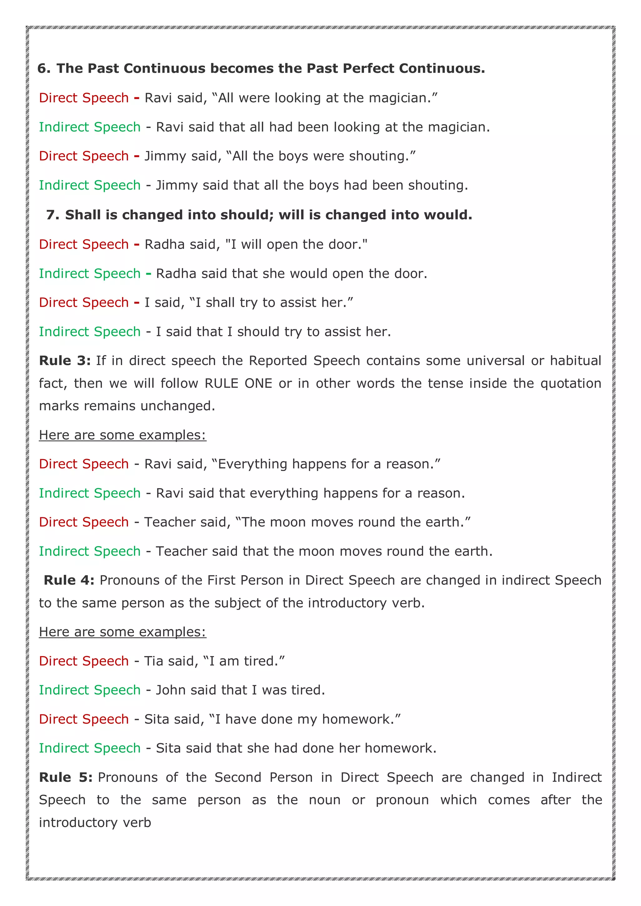 6. The Past Continuous becomes the Past Perfect Continuous.
Direct Speech - Ravi said, “All were looking at the magician.”
Indirect Speech - Ravi said that all had been looking at the magician.
Direct Speech - Jimmy said, “All the boys were shouting.”
Indirect Speech - Jimmy said that all the boys had been shouting.
7. Shall is changed into should; will is changed into would.
Direct Speech - Radha said, "I will open the door."
Indirect Speech - Radha said that she would open the door.
Direct Speech - I said, “I shall try to assist her.”
Indirect Speech - I said that I should try to assist her.
Rule 3: If in direct speech the Reported Speech contains some universal or habitual
fact, then we will follow RULE ONE or in other words the tense inside the quotation
marks remains unchanged.
Here are some examples:
Direct Speech - Ravi said, “Everything happens for a reason.”
Indirect Speech - Ravi said that everything happens for a reason.
Direct Speech - Teacher said, “The moon moves round the earth.”
Indirect Speech - Teacher said that the moon moves round the earth.
Rule 4: Pronouns of the First Person in Direct Speech are changed in indirect Speech
to the same person as the subject of the introductory verb.
Here are some examples:
Direct Speech - Tia said, “I am tired.”
Indirect Speech - John said that I was tired.
Direct Speech - Sita said, “I have done my homework.”
Indirect Speech - Sita said that she had done her homework.
Rule 5: Pronouns of the Second Person in Direct Speech are changed in Indirect
Speech to the same person as the noun or pronoun which comes after the
introductory verb
 