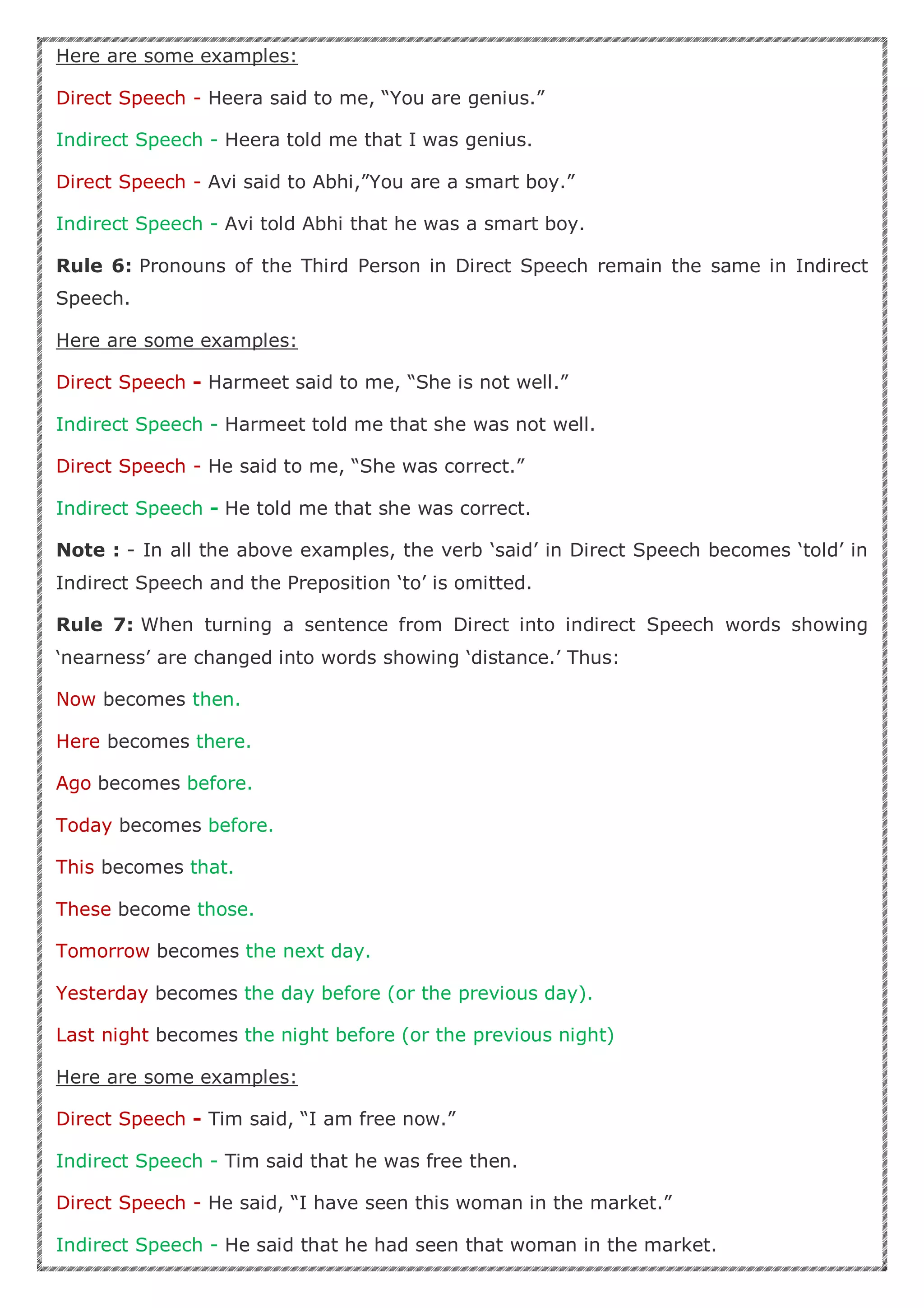 Here are some examples:
Direct Speech - Heera said to me, “You are genius.”
Indirect Speech - Heera told me that I was genius.
Direct Speech - Avi said to Abhi,”You are a smart boy.”
Indirect Speech - Avi told Abhi that he was a smart boy.
Rule 6: Pronouns of the Third Person in Direct Speech remain the same in Indirect
Speech.
Here are some examples:
Direct Speech - Harmeet said to me, “She is not well.”
Indirect Speech - Harmeet told me that she was not well.
Direct Speech - He said to me, “She was correct.”
Indirect Speech - He told me that she was correct.
Note : - In all the above examples, the verb ‘said’ in Direct Speech becomes ‘told’ in
Indirect Speech and the Preposition ‘to’ is omitted.
Rule 7: When turning a sentence from Direct into indirect Speech words showing
‘nearness’ are changed into words showing ‘distance.’ Thus:
Now becomes then.
Here becomes there.
Ago becomes before.
Today becomes before.
This becomes that.
These become those.
Tomorrow becomes the next day.
Yesterday becomes the day before (or the previous day).
Last night becomes the night before (or the previous night)
Here are some examples:
Direct Speech - Tim said, “I am free now.”
Indirect Speech - Tim said that he was free then.
Direct Speech - He said, “I have seen this woman in the market.”
Indirect Speech - He said that he had seen that woman in the market.
 