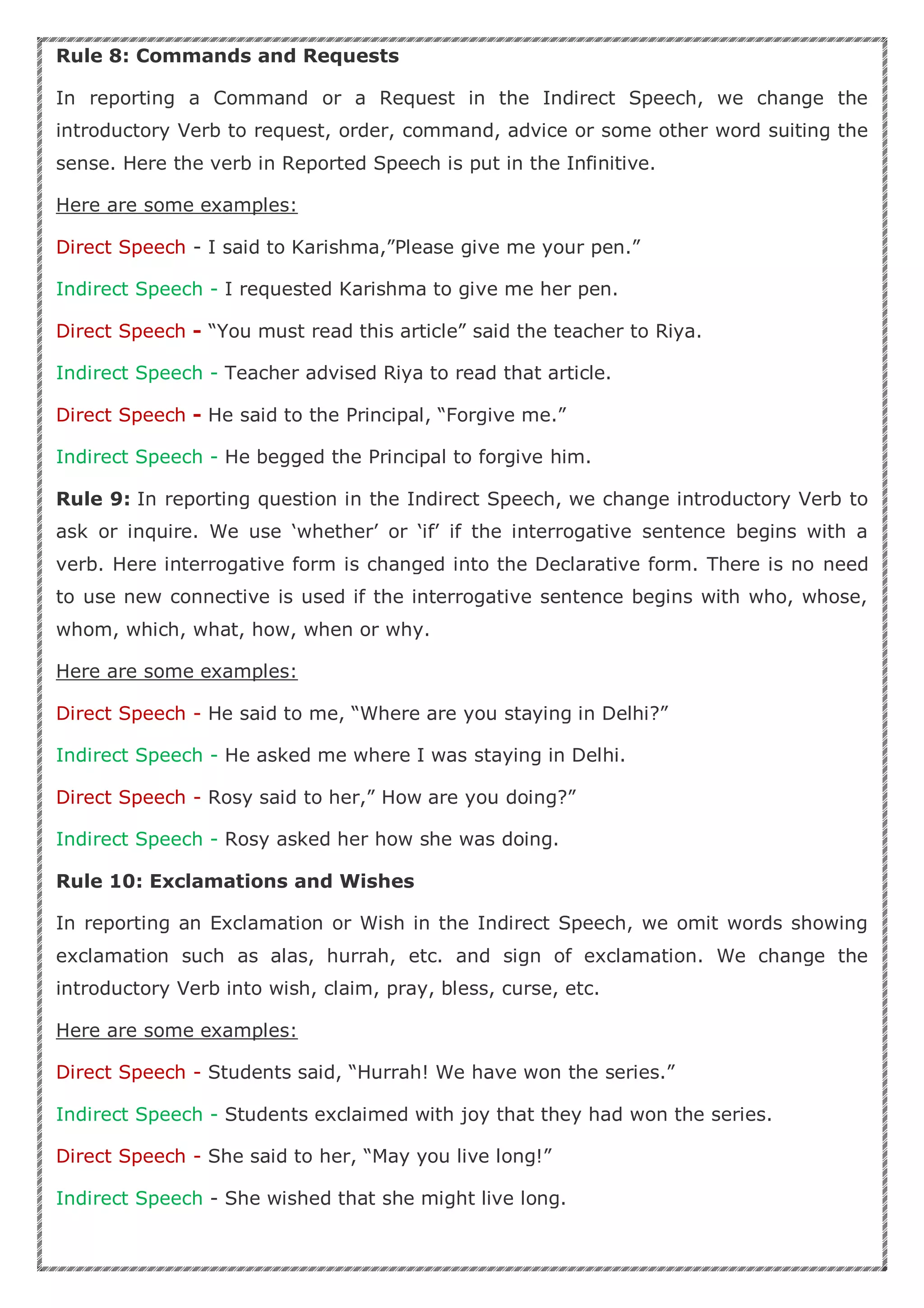 Rule 8: Commands and Requests
In reporting a Command or a Request in the Indirect Speech, we change the
introductory Verb to request, order, command, advice or some other word suiting the
sense. Here the verb in Reported Speech is put in the Infinitive.
Here are some examples:
Direct Speech - I said to Karishma,”Please give me your pen.”
Indirect Speech - I requested Karishma to give me her pen.
Direct Speech - “You must read this article” said the teacher to Riya.
Indirect Speech - Teacher advised Riya to read that article.
Direct Speech - He said to the Principal, “Forgive me.”
Indirect Speech - He begged the Principal to forgive him.
Rule 9: In reporting question in the Indirect Speech, we change introductory Verb to
ask or inquire. We use ‘whether’ or ‘if’ if the interrogative sentence begins with a
verb. Here interrogative form is changed into the Declarative form. There is no need
to use new connective is used if the interrogative sentence begins with who, whose,
whom, which, what, how, when or why.
Here are some examples:
Direct Speech - He said to me, “Where are you staying in Delhi?”
Indirect Speech - He asked me where I was staying in Delhi.
Direct Speech - Rosy said to her,” How are you doing?”
Indirect Speech - Rosy asked her how she was doing.
Rule 10: Exclamations and Wishes
In reporting an Exclamation or Wish in the Indirect Speech, we omit words showing
exclamation such as alas, hurrah, etc. and sign of exclamation. We change the
introductory Verb into wish, claim, pray, bless, curse, etc.
Here are some examples:
Direct Speech - Students said, “Hurrah! We have won the series.”
Indirect Speech - Students exclaimed with joy that they had won the series.
Direct Speech - She said to her, “May you live long!”
Indirect Speech - She wished that she might live long.
 