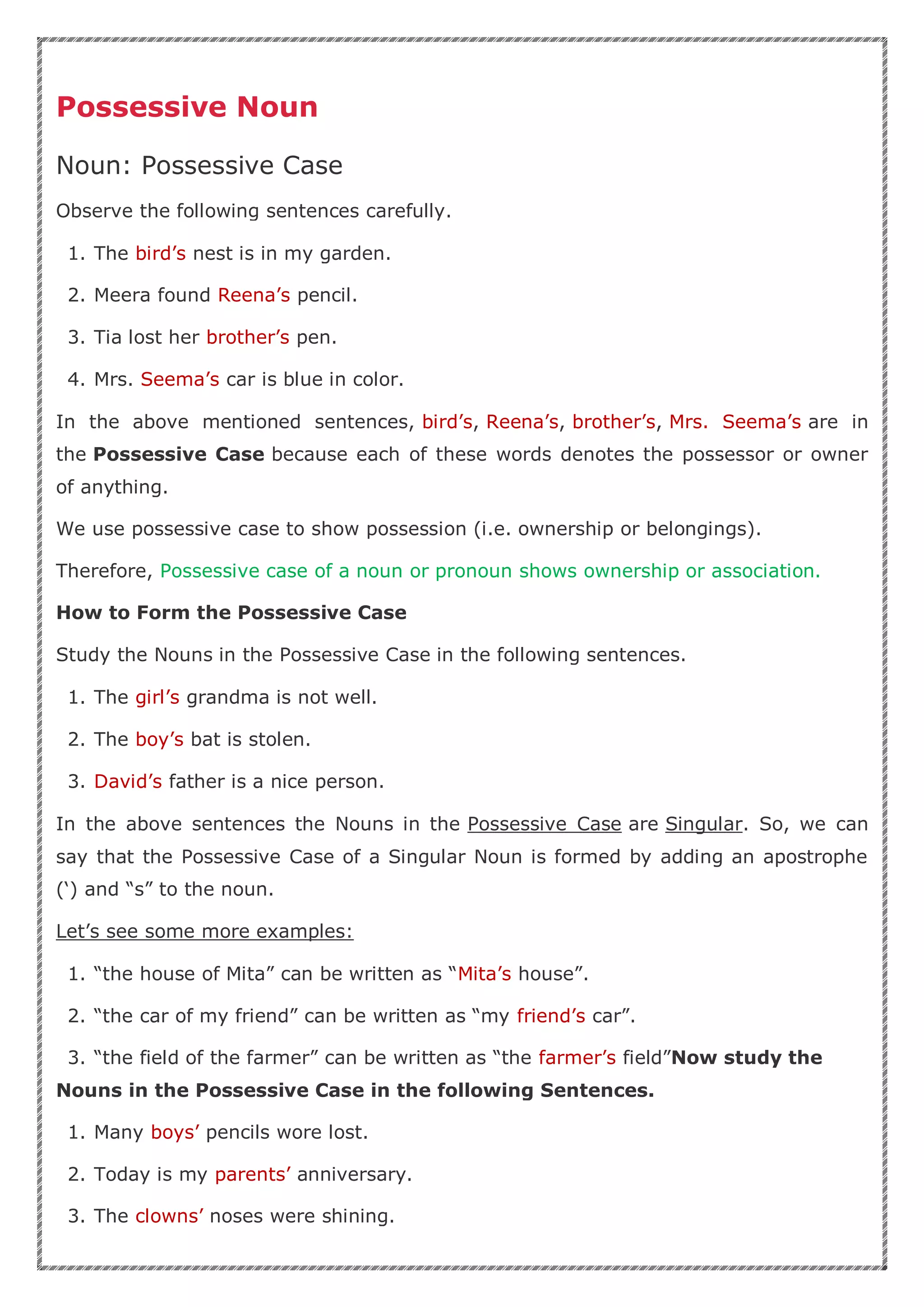 Possessive Noun
Noun: Possessive Case
Observe the following sentences carefully.
1. The bird’s nest is in my garden.
2. Meera found Reena’s pencil.
3. Tia lost her brother’s pen.
4. Mrs. Seema’s car is blue in color.
In the above mentioned sentences, bird’s, Reena’s, brother’s, Mrs. Seema’s are in
the Possessive Case because each of these words denotes the possessor or owner
of anything.
We use possessive case to show possession (i.e. ownership or belongings).
Therefore, Possessive case of a noun or pronoun shows ownership or association.
How to Form the Possessive Case
Study the Nouns in the Possessive Case in the following sentences.
1. The girl’s grandma is not well.
2. The boy’s bat is stolen.
3. David’s father is a nice person.
In the above sentences the Nouns in the Possessive Case are Singular. So, we can
say that the Possessive Case of a Singular Noun is formed by adding an apostrophe
(‘) and “s” to the noun.
Let’s see some more examples:
1. “the house of Mita” can be written as “Mita’s house”.
2. “the car of my friend” can be written as “my friend’s car”.
3. “the field of the farmer” can be written as “the farmer’s field”Now study the
Nouns in the Possessive Case in the following Sentences.
1. Many boys’ pencils wore lost.
2. Today is my parents’ anniversary.
3. The clowns’ noses were shining.
 