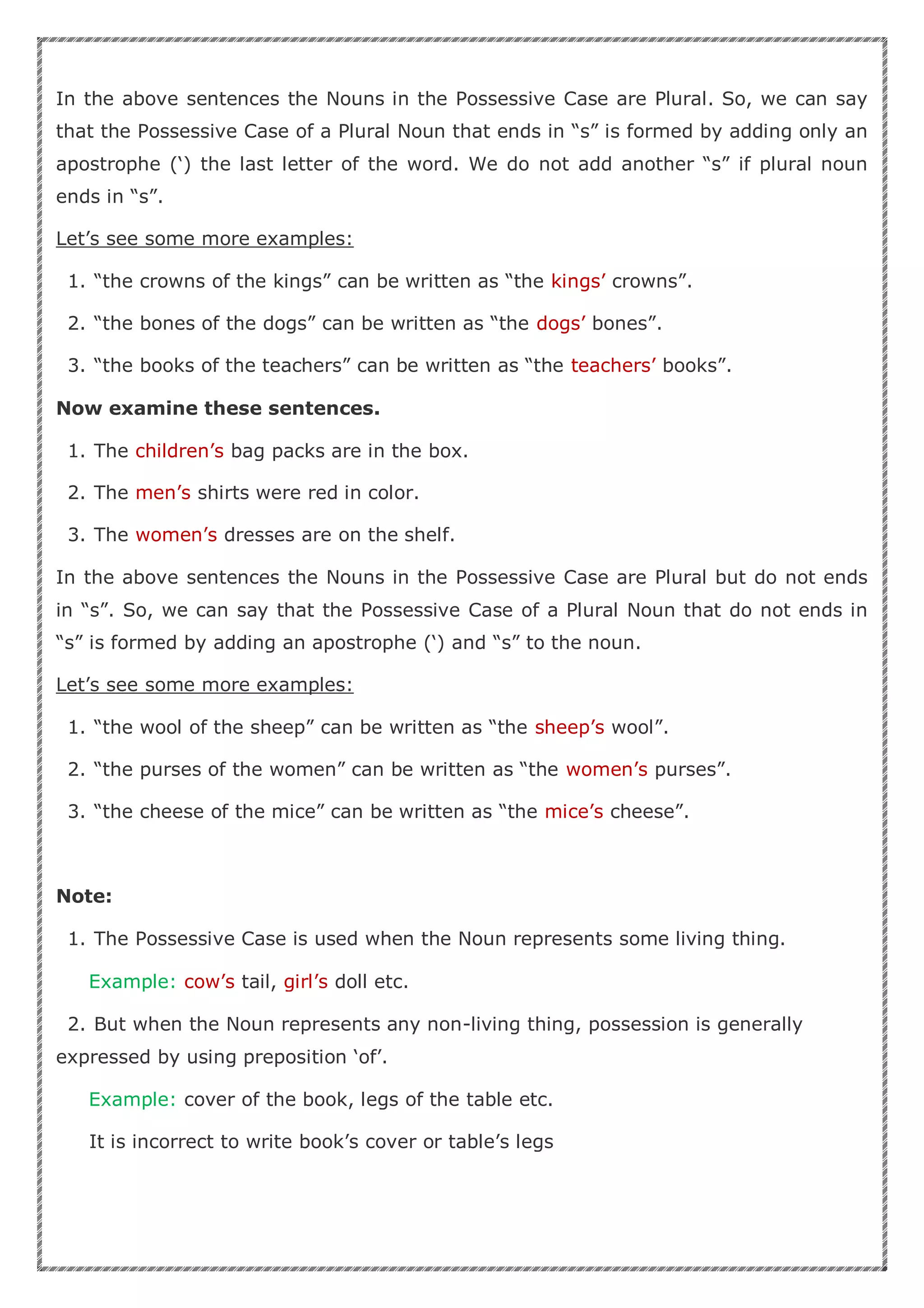 In the above sentences the Nouns in the Possessive Case are Plural. So, we can say
that the Possessive Case of a Plural Noun that ends in “s” is formed by adding only an
apostrophe (‘) the last letter of the word. We do not add another “s” if plural noun
ends in “s”.
Let’s see some more examples:
1. “the crowns of the kings” can be written as “the kings’ crowns”.
2. “the bones of the dogs” can be written as “the dogs’ bones”.
3. “the books of the teachers” can be written as “the teachers’ books”.
Now examine these sentences.
1. The children’s bag packs are in the box.
2. The men’s shirts were red in color.
3. The women’s dresses are on the shelf.
In the above sentences the Nouns in the Possessive Case are Plural but do not ends
in “s”. So, we can say that the Possessive Case of a Plural Noun that do not ends in
“s” is formed by adding an apostrophe (‘) and “s” to the noun.
Let’s see some more examples:
1. “the wool of the sheep” can be written as “the sheep’s wool”.
2. “the purses of the women” can be written as “the women’s purses”.
3. “the cheese of the mice” can be written as “the mice’s cheese”.
Note:
1. The Possessive Case is used when the Noun represents some living thing.
Example: cow’s tail, girl’s doll etc.
2. But when the Noun represents any non-living thing, possession is generally
expressed by using preposition ‘of’.
Example: cover of the book, legs of the table etc.
It is incorrect to write book’s cover or table’s legs
 