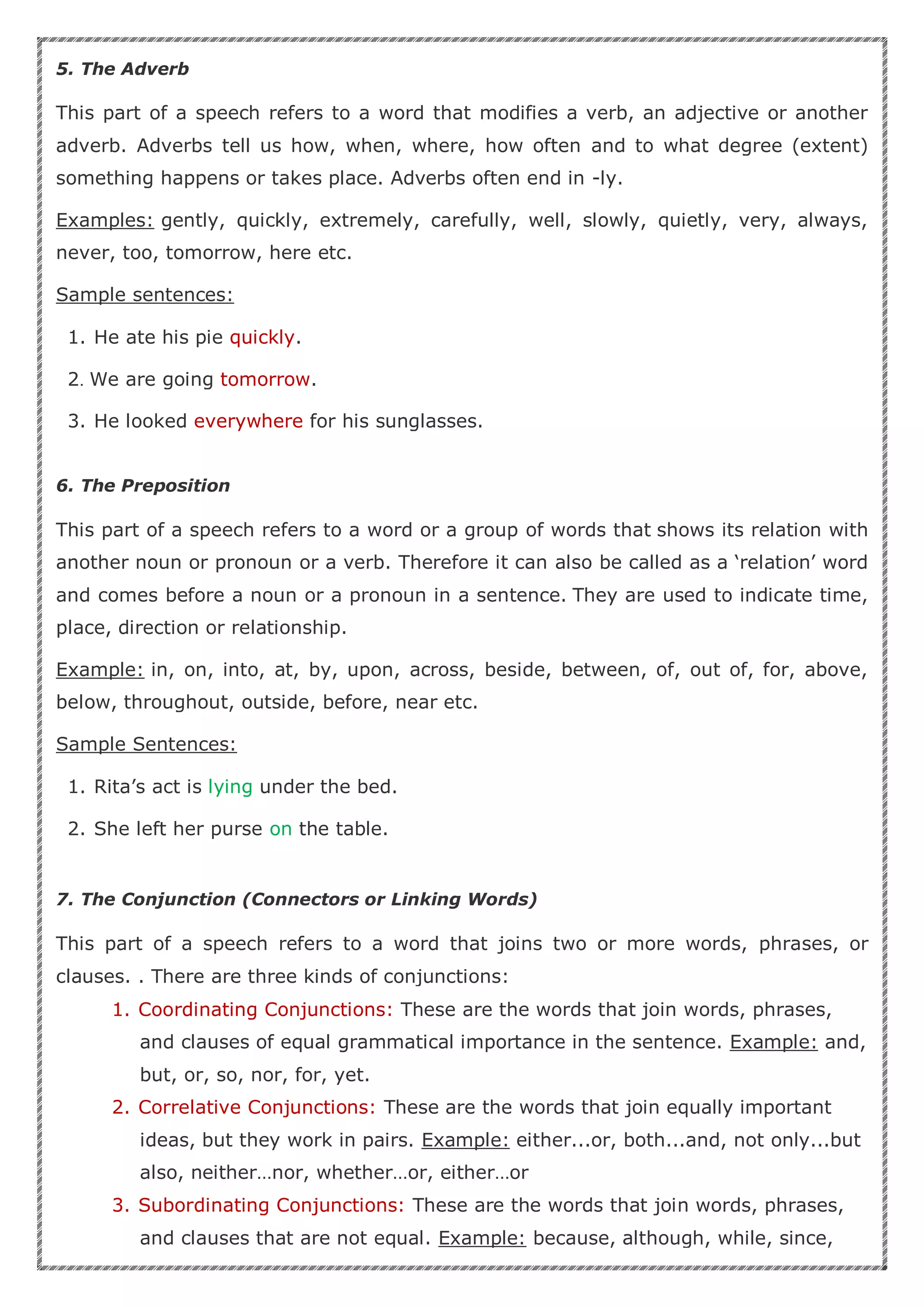 5. The Adverb
This part of a speech refers to a word that modifies a verb, an adjective or another
adverb. Adverbs tell us how, when, where, how often and to what degree (extent)
something happens or takes place. Adverbs often end in -ly.
Examples: gently, quickly, extremely, carefully, well, slowly, quietly, very, always,
never, too, tomorrow, here etc.
Sample sentences:
1. He ate his pie quickly.
2. We are going tomorrow.
3. He looked everywhere for his sunglasses.
6. The Preposition
This part of a speech refers to a word or a group of words that shows its relation with
another noun or pronoun or a verb. Therefore it can also be called as a ‘relation’ word
and comes before a noun or a pronoun in a sentence. They are used to indicate time,
place, direction or relationship.
Example: in, on, into, at, by, upon, across, beside, between, of, out of, for, above,
below, throughout, outside, before, near etc.
Sample Sentences:
1. Rita’s act is lying under the bed.
2. She left her purse on the table.
7. The Conjunction (Connectors or Linking Words)
This part of a speech refers to a word that joins two or more words, phrases, or
clauses. . There are three kinds of conjunctions:
1. Coordinating Conjunctions: These are the words that join words, phrases,
and clauses of equal grammatical importance in the sentence. Example: and,
but, or, so, nor, for, yet.
2. Correlative Conjunctions: These are the words that join equally important
ideas, but they work in pairs. Example: either...or, both...and, not only...but
also, neither…nor, whether…or, either…or
3. Subordinating Conjunctions: These are the words that join words, phrases,
and clauses that are not equal. Example: because, although, while, since,
 