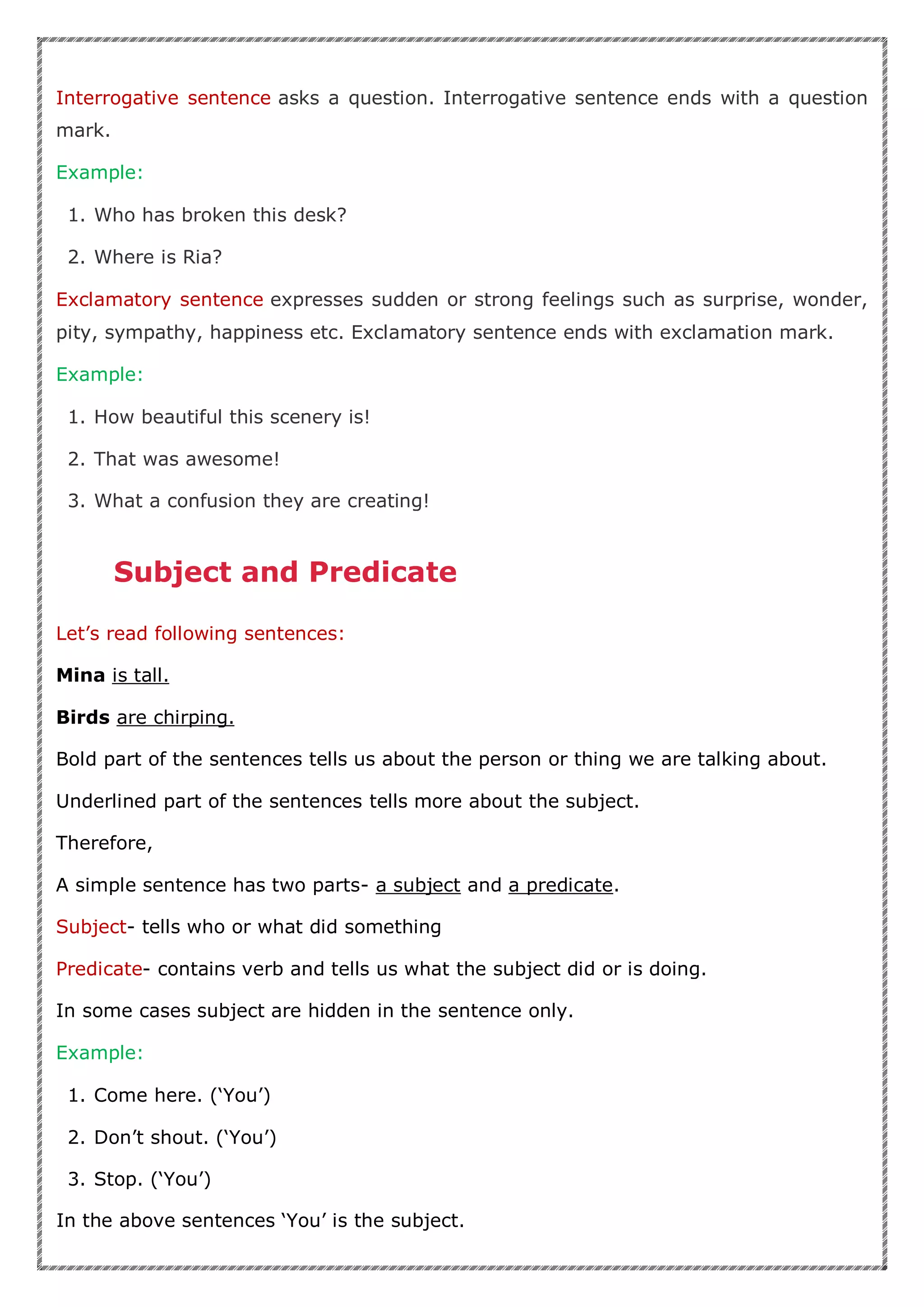 Interrogative sentence asks a question. Interrogative sentence ends with a question
mark.
Example:
1. Who has broken this desk?
2. Where is Ria?
Exclamatory sentence expresses sudden or strong feelings such as surprise, wonder,
pity, sympathy, happiness etc. Exclamatory sentence ends with exclamation mark.
Example:
1. How beautiful this scenery is!
2. That was awesome!
3. What a confusion they are creating!
Subject and Predicate
Let’s read following sentences:
Mina is tall.
Birds are chirping.
Bold part of the sentences tells us about the person or thing we are talking about.
Underlined part of the sentences tells more about the subject.
Therefore,
A simple sentence has two parts- a subject and a predicate.
Subject- tells who or what did something
Predicate- contains verb and tells us what the subject did or is doing.
In some cases subject are hidden in the sentence only.
Example:
1. Come here. (‘You’)
2. Don’t shout. (‘You’)
3. Stop. (‘You’)
In the above sentences ‘You’ is the subject.
 
