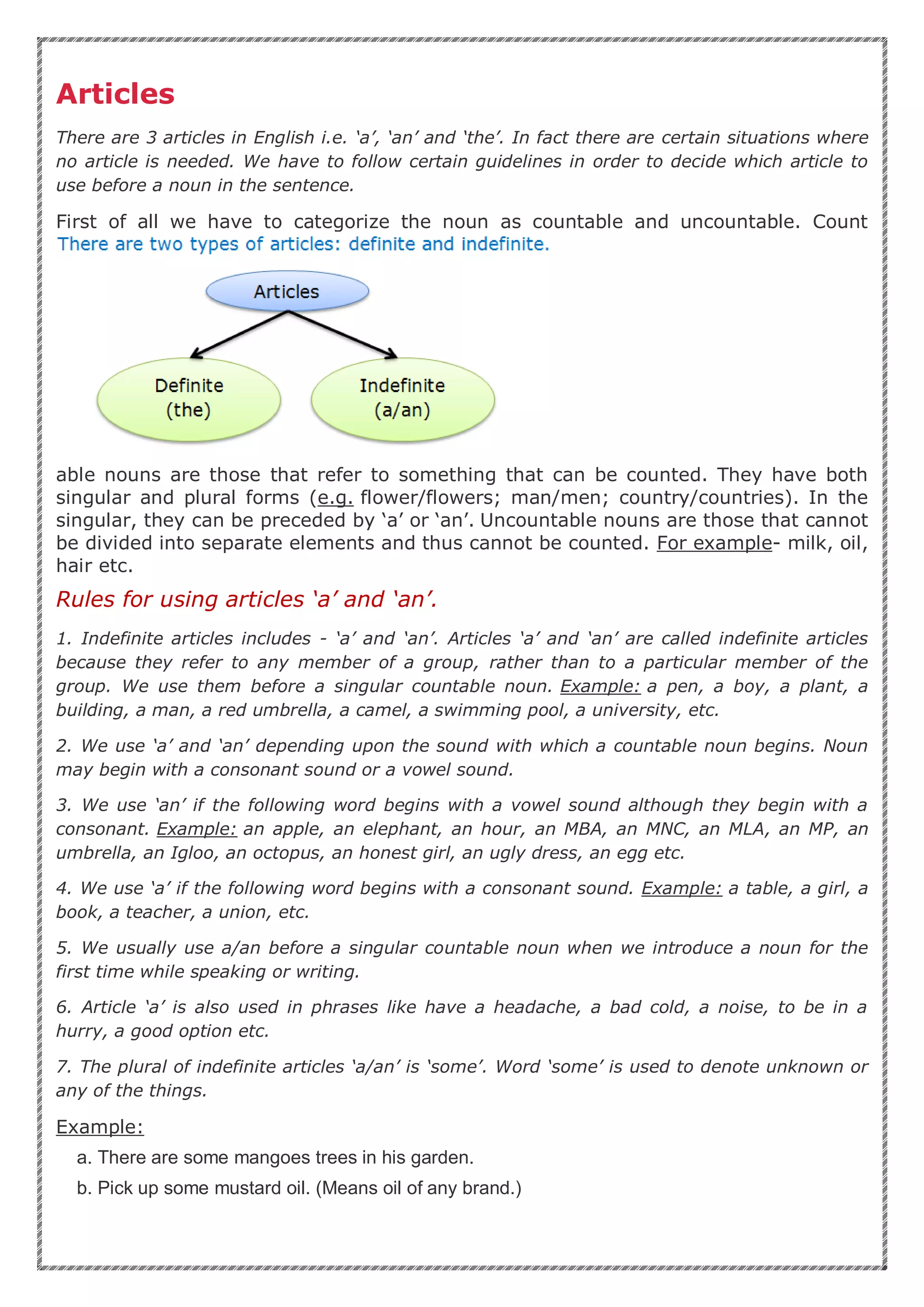 Articles
There are 3 articles in English i.e. ‘a’, ‘an’ and ‘the’. In fact there are certain situations where
no article is needed. We have to follow certain guidelines in order to decide which article to
use before a noun in the sentence.
First of all we have to categorize the noun as countable and uncountable. Count
able nouns are those that refer to something that can be counted. They have both
singular and plural forms (e.g. flower/flowers; man/men; country/countries). In the
singular, they can be preceded by ‘a’ or ‘an’. Uncountable nouns are those that cannot
be divided into separate elements and thus cannot be counted. For example- milk, oil,
hair etc.
Rules for using articles ‘a’ and ‘an’.
1. Indefinite articles includes - ‘a’ and ‘an’. Articles ‘a’ and ‘an’ are called indefinite articles
because they refer to any member of a group, rather than to a particular member of the
group. We use them before a singular countable noun. Example: a pen, a boy, a plant, a
building, a man, a red umbrella, a camel, a swimming pool, a university, etc.
2. We use ‘a’ and ‘an’ depending upon the sound with which a countable noun begins. Noun
may begin with a consonant sound or a vowel sound.
3. We use ‘an’ if the following word begins with a vowel sound although they begin with a
consonant. Example: an apple, an elephant, an hour, an MBA, an MNC, an MLA, an MP, an
umbrella, an Igloo, an octopus, an honest girl, an ugly dress, an egg etc.
4. We use ‘a’ if the following word begins with a consonant sound. Example: a table, a girl, a
book, a teacher, a union, etc.
5. We usually use a/an before a singular countable noun when we introduce a noun for the
first time while speaking or writing.
6. Article ‘a’ is also used in phrases like have a headache, a bad cold, a noise, to be in a
hurry, a good option etc.
7. The plural of indefinite articles ‘a/an’ is ‘some’. Word ‘some’ is used to denote unknown or
any of the things.
Example:
a. There are some mangoes trees in his garden.
b. Pick up some mustard oil. (Means oil of any brand.)
 