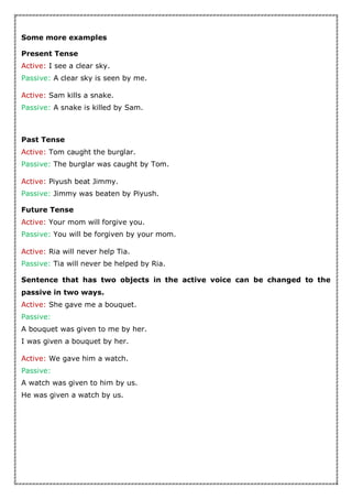 Some more examples
Present Tense
Active: I see a clear sky.
Passive: A clear sky is seen by me.
Active: Sam kills a snake.
Passive: A snake is killed by Sam.
Past Tense
Active: Tom caught the burglar.
Passive: The burglar was caught by Tom.
Active: Piyush beat Jimmy.
Passive: Jimmy was beaten by Piyush.
Future Tense
Active: Your mom will forgive you.
Passive: You will be forgiven by your mom.
Active: Ria will never help Tia.
Passive: Tia will never be helped by Ria.
Sentence that has two objects in the active voice can be changed to the
passive in two ways.
Active: She gave me a bouquet.
Passive:
A bouquet was given to me by her.
I was given a bouquet by her.
Active: We gave him a watch.
Passive:
A watch was given to him by us.
He was given a watch by us.
 