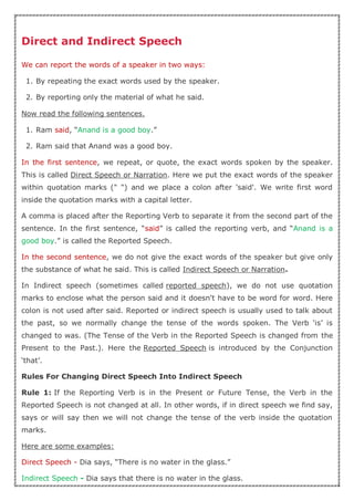 Direct and Indirect Speech
We can report the words of a speaker in two ways:
1. By repeating the exact words used by the speaker.
2. By reporting only the material of what he said.
Now read the following sentences.
1. Ram said, “Anand is a good boy.”
2. Ram said that Anand was a good boy.
In the first sentence, we repeat, or quote, the exact words spoken by the speaker.
This is called Direct Speech or Narration. Here we put the exact words of the speaker
within quotation marks (" ") and we place a colon after 'said'. We write first word
inside the quotation marks with a capital letter.
A comma is placed after the Reporting Verb to separate it from the second part of the
sentence. In the first sentence, “said” is called the reporting verb, and “Anand is a
good boy.” is called the Reported Speech.
In the second sentence, we do not give the exact words of the speaker but give only
the substance of what he said. This is called Indirect Speech or Narration.
In Indirect speech (sometimes called reported speech), we do not use quotation
marks to enclose what the person said and it doesn't have to be word for word. Here
colon is not used after said. Reported or indirect speech is usually used to talk about
the past, so we normally change the tense of the words spoken. The Verb ‘is’ is
changed to was. (The Tense of the Verb in the Reported Speech is changed from the
Present to the Past.). Here the Reported Speech is introduced by the Conjunction
‘that’.
Rules For Changing Direct Speech Into Indirect Speech
Rule 1: If the Reporting Verb is in the Present or Future Tense, the Verb in the
Reported Speech is not changed at all. In other words, if in direct speech we find say,
says or will say then we will not change the tense of the verb inside the quotation
marks.
Here are some examples:
Direct Speech - Dia says, “There is no water in the glass.”
Indirect Speech - Dia says that there is no water in the glass.
 