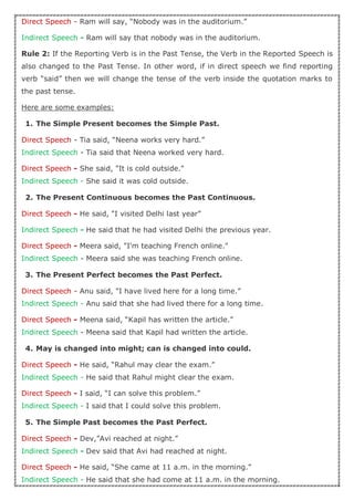 Direct Speech - Ram will say, “Nobody was in the auditorium.”
Indirect Speech - Ram will say that nobody was in the auditorium.
Rule 2: If the Reporting Verb is in the Past Tense, the Verb in the Reported Speech is
also changed to the Past Tense. In other word, if in direct speech we find reporting
verb “said” then we will change the tense of the verb inside the quotation marks to
the past tense.
Here are some examples:
1. The Simple Present becomes the Simple Past.
Direct Speech - Tia said, “Neena works very hard.”
Indirect Speech - Tia said that Neena worked very hard.
Direct Speech - She said, "It is cold outside."
Indirect Speech - She said it was cold outside.
2. The Present Continuous becomes the Past Continuous.
Direct Speech - He said, "I visited Delhi last year”
Indirect Speech - He said that he had visited Delhi the previous year.
Direct Speech - Meera said, "I'm teaching French online."
Indirect Speech - Meera said she was teaching French online.
3. The Present Perfect becomes the Past Perfect.
Direct Speech - Anu said, "I have lived here for a long time.”
Indirect Speech - Anu said that she had lived there for a long time.
Direct Speech - Meena said, “Kapil has written the article.”
Indirect Speech - Meena said that Kapil had written the article.
4. May is changed into might; can is changed into could.
Direct Speech - He said, “Rahul may clear the exam.”
Indirect Speech - He said that Rahul might clear the exam.
Direct Speech - I said, “I can solve this problem.”
Indirect Speech - I said that I could solve this problem.
5. The Simple Past becomes the Past Perfect.
Direct Speech - Dev,”Avi reached at night.”
Indirect Speech - Dev said that Avi had reached at night.
Direct Speech - He said, “She came at 11 a.m. in the morning.”
Indirect Speech - He said that she had come at 11 a.m. in the morning.
 