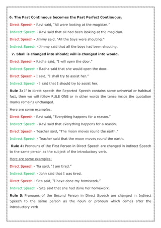 6. The Past Continuous becomes the Past Perfect Continuous.
Direct Speech - Ravi said, “All were looking at the magician.”
Indirect Speech - Ravi said that all had been looking at the magician.
Direct Speech - Jimmy said, “All the boys were shouting.”
Indirect Speech - Jimmy said that all the boys had been shouting.
7. Shall is changed into should; will is changed into would.
Direct Speech - Radha said, "I will open the door."
Indirect Speech - Radha said that she would open the door.
Direct Speech - I said, “I shall try to assist her.”
Indirect Speech - I said that I should try to assist her.
Rule 3: If in direct speech the Reported Speech contains some universal or habitual
fact, then we will follow RULE ONE or in other words the tense inside the quotation
marks remains unchanged.
Here are some examples:
Direct Speech - Ravi said, “Everything happens for a reason.”
Indirect Speech - Ravi said that everything happens for a reason.
Direct Speech - Teacher said, “The moon moves round the earth.”
Indirect Speech - Teacher said that the moon moves round the earth.
Rule 4: Pronouns of the First Person in Direct Speech are changed in indirect Speech
to the same person as the subject of the introductory verb.
Here are some examples:
Direct Speech - Tia said, “I am tired.”
Indirect Speech - John said that I was tired.
Direct Speech - Sita said, “I have done my homework.”
Indirect Speech - Sita said that she had done her homework.
Rule 5: Pronouns of the Second Person in Direct Speech are changed in Indirect
Speech to the same person as the noun or pronoun which comes after the
introductory verb
 