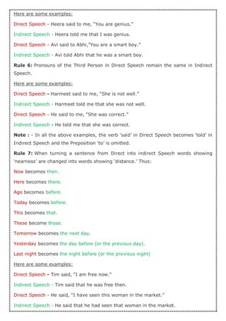Here are some examples:
Direct Speech - Heera said to me, “You are genius.”
Indirect Speech - Heera told me that I was genius.
Direct Speech - Avi said to Abhi,”You are a smart boy.”
Indirect Speech - Avi told Abhi that he was a smart boy.
Rule 6: Pronouns of the Third Person in Direct Speech remain the same in Indirect
Speech.
Here are some examples:
Direct Speech - Harmeet said to me, “She is not well.”
Indirect Speech - Harmeet told me that she was not well.
Direct Speech - He said to me, “She was correct.”
Indirect Speech - He told me that she was correct.
Note : - In all the above examples, the verb ‘said’ in Direct Speech becomes ‘told’ in
Indirect Speech and the Preposition ‘to’ is omitted.
Rule 7: When turning a sentence from Direct into indirect Speech words showing
‘nearness’ are changed into words showing ‘distance.’ Thus:
Now becomes then.
Here becomes there.
Ago becomes before.
Today becomes before.
This becomes that.
These become those.
Tomorrow becomes the next day.
Yesterday becomes the day before (or the previous day).
Last night becomes the night before (or the previous night)
Here are some examples:
Direct Speech - Tim said, “I am free now.”
Indirect Speech - Tim said that he was free then.
Direct Speech - He said, “I have seen this woman in the market.”
Indirect Speech - He said that he had seen that woman in the market.
 